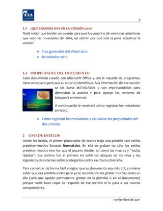 5

1.3 ¿QUÉ CAMBIOS HAY EN LA VERSIÓN 2010?
Nada mejor que tender un puente para que los usuarios de versiones anteriores
que vean las novedades del 2010, así sabrán por qué vale la pena actualizar la
versión:

           Tips generales del Word 2010
           Novedades 2010



1.4 PROPIEDADES DEL DOCUMENTO
Cada documento creado con Microsoft Office y con la mayoría de programas,
tiene un espacio para que su autor lo identifique. A la información de esa sección
                      se les llama METADATOS y son imprescindibles para
                      demostrar la autoría y para apoyar los motores de
                      búsqueda en internet.

                      A continuación le mostraré cómo registrar los metadatos
                      en Word.

           Cómo registrar los metadatos y actualizar las propiedades del
            documento.


2   USO DE ESTILOS
Desde los inicios, el primer procesador de textos trajo una plantilla con estilos
predeterminados llamada Normal.dot. En ella se graban no sólo los estilos
predeterminados sino los que el usuario diseñe, así como las macros y “teclas
rápidas”. Ese archivo fue el primero en sufrir los ataques de los virus y los
ingenieros de sistemas solían protegerlos contra escritura o borrarlo.

Para comenzar de forma fácil a lograr que su documento sea más útil, conviene
saber que esa plantilla existe pero yo le recomiendo no grabar muchas cosas en
ella (será una opción permanente grabar en la plantilla o en el documento)
porque nadie hace copia de respaldo de ese archivo ni lo pasa a sus nuevos
computadores.


                                                               noviembre de 2011
 