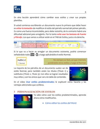 6

En otra lección aprenderá cómo cambiar esos estilos y crear sus propias
plantillas.

Si usted comienza escribiendo un documento nuevo lo primero que debe hacer
es evitar la tentación de modificar el estilo del párrafo normal del primer párrafo.
Es como una fuerza incontrolable, pero debe resistirlo, de lo contrario habrá una
dificultad adicional para arreglarlo. Por lo tanto evite usar los botones de Fuente
y Párrafo. Los que vamos a utilizar están en el TAB de Estilos, justo a la derecha.




Si lo que va a hacer es arreglar un documento existente, podría comenzar
señalándolo todo [Ctrl + E] y luego aplicándole el estilo Normal.

                                            No siempre es fácil, así que inténtelo
                                       poniéndole otros estilos y luego el Normal.

La mayoría de los párrafos de un documento suelen ser de
estilo Normal, pero también están los títulos (Título 1) y
subtítulos (Título 2, Título 3). Con ellos se logran resultados
muy útiles y son los únicos que van a la tabla de contenido.

En el video Usar estilos predeterminados le explicaré cómo hacerlo y las
ventajas adicionales que conlleva.


3   PERSONALIZACIÓN DE ESTILOS
                       Ya sabe cómo usar los estilos predeterminados, aprenda
                       ahora cómo modificarlos.

                                  Cómo editar los estilos del Word




                                                                  noviembre de 2011
 