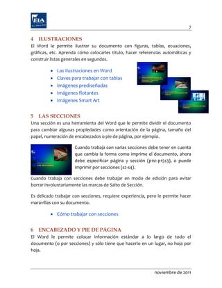 7

4   ILUSTRACIONES
El Word le permite ilustrar su documento con figuras, tablas, ecuaciones,
gráficas, etc. Aprenda cómo colocarles título, hacer referencias automáticas y
construir listas generales en segundos.

            Las Ilustraciones en Word
            Claves para trabajar con tablas
            Imágenes prediseñadas
            Imágenes flotantes
            Imágenes Smart Art


5   LAS SECCIONES
Una sección es una herramienta del Word que le permite dividir el documento
para cambiar algunas propiedades como orientación de la página, tamaño del
papel, numeración de encabezados o pie de página, por ejemplo.

                     Cuando trabaja con varias secciones debe tener en cuenta
                     que cambia la forma como imprime el documento, ahora
                     debe especificar página y sección (p1s1-p15s3), o puede
                     imprimir por secciones (s2-s4).

Cuando trabaja con secciones debe trabajar en modo de edición para evitar
borrar involuntariamente las marcas de Salto de Sección.

Es delicado trabajar con secciones, requiere experiencia, pero le permite hacer
maravillas con su documento.

          Cómo trabajar con secciones


6   ENCABEZADO Y PIE DE PÁGINA
El Word le permite colocar información estándar a lo largo de todo el
documento (o por secciones) y sólo tiene que hacerlo en un lugar, no hoja por
hoja.



                                                             noviembre de 2011
 