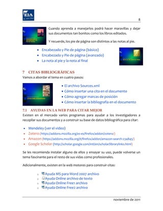 8

                 Cuando aprenda a manejarlos podrá hacer maravillas y dejar
                 sus documentos tan bonitos como los libros editados.

                 Y recuerde, los pie de página son distintos a las notas al pie.

          Encabezado y Pie de página (básico)
          Encabezado y Pie de página (avanzado)
          La nota al pie y la nota al final


7   CITAS BIBLIOGRÁFICAS
Vamos a abordar el tema en cuatro pasos:

                             El archivo Sources.xml
                             Cómo insertar una cita en el documento
                             Cómo agregar marcas de posición
                             Cómo insertar la bibliografía en el documento

7.1 AYUDAS EN LA WEB PARA CITAR MEJOR
Existen en el mercado varios programas para ayudar a los investigadores a
recopilar sus documentos y a construir su base de datos bibliográfica para citar:

 Mendeley (ver el video)
 Zotero (https://addons.mozilla.org/es-es/firefox/addon/zotero/)
 Amazon (https://addons.mozilla.org/it/firefox/addon/amazon-search-234845/)
 Google Scholar (http://scholar.google.com/intl/en/scholar/librarylinks.html)

Se les recomienda instalar alguno de ellos y ensayar su uso, puede volverse un
tema fascinante para el resto de sus vidas como profesionales.

Adicionalmente, existen en la web motores para construir citas:

         o     Ayuda MS para Word 2007 archivo
         o     Ayuda Online archivo de texto
         o     Ayuda Online Free1 archivo
         o     Ayuda Online Free2 archivo


                                                                noviembre de 2011
 