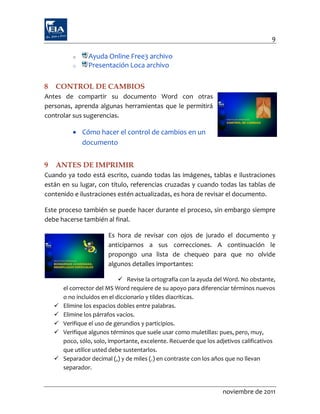 9

           o     Ayuda Online Free3 archivo
           o     Presentación Loca archivo

8   CONTROL DE CAMBIOS
Antes de compartir su documento Word con otras
personas, aprenda algunas herramientas que le permitirá
controlar sus sugerencias.

            Cómo hacer el control de cambios en un
             documento


9   ANTES DE IMPRIMIR
Cuando ya todo está escrito, cuando todas las imágenes, tablas e ilustraciones
están en su lugar, con título, referencias cruzadas y cuando todas las tablas de
contenido e ilustraciones estén actualizadas, es hora de revisar el documento.

Este proceso también se puede hacer durante el proceso, sin embargo siempre
debe hacerse también al final.

                         Es hora de revisar con ojos de jurado el documento y
                         anticiparnos a sus correcciones. A continuación le
                         propongo una lista de chequeo para que no olvide
                         algunos detalles importantes:

                               Revise la ortografía con la ayuda del Word. No obstante,
        el corrector del MS Word requiere de su apoyo para diferenciar términos nuevos
        o no incluidos en el diccionario y tildes diacríticas.
       Elimine los espacios dobles entre palabras.
       Elimine los párrafos vacíos.
       Verifique el uso de gerundios y participios.
       Verifique algunos términos que suele usar como muletillas: pues, pero, muy,
        poco, sólo, solo, importante, excelente. Recuerde que los adjetivos calificativos
        que utilice usted debe sustentarlos.
       Separador decimal (,) y de miles (.) en contraste con los años que no llevan
        separador.


                                                                    noviembre de 2011
 