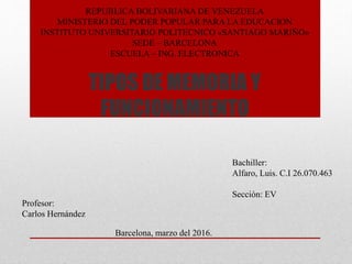 TIPOS DE MEMORIA Y
FUNCIONAMIENTO
REPUBLICA BOLIVARIANA DE VENEZUELA
MINISTERIO DEL PODER POPULAR PARA LA EDUCACION
INSTITUTO UNIVERSITARIO POLITECNICO «SANTIAGO MARIÑO»
SEDE – BARCELONA
ESCUELA – ING. ELECTRONICA
Profesor:
Carlos Hernández
Bachiller:
Alfaro, Luis. C.I 26.070.463
Sección: EV
Barcelona, marzo del 2016.
 
