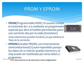 PROM(Programmable ROM). El usuario cambia
el contenido de 1 a 0 mediante un programador
especial que abre el fusibles permitiendo pasar
una corriente alta por la celda (transistor).
Estos elementos pueden fundirse, lo que detiene el
flujo de la corriente.
EPRON(Erasable PROM). son internamente
semiconductores(CI) auto-reparables porque
los datos de su interior pueden borrarse y el
chip puede ser reutilizado por otros datos o
programas.
PROM Y EPROM
Nota: Estas memorias son de solo lectura y existe configuraciones
02/05/2013Topicos Especiales ¨B¨
 