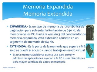 EXPANDIDA.- Es un tipo de memoria de una técnica de
paginación para solventar la limitación de 640 Kb de
memoria de los PC. Hasta la versión 3 del controlador de
memoria expandida, esta extensión consiste en un
segmento de memoria de 64 Kb.
EXTENDIDA.- Es la parte de la memoria que supera 1 MB,
solo se puede al acceso cuando trabaja en modo virtual
 Es una memoria adicional que se usa para correr y
administrar aplicaciones, ayudan a la PC a usar direcciones
para mayor cantidad de datos en memoria
Memoria Expandida
Memoria Extendida
02/05/2013Topicos Especiales ¨B¨
 