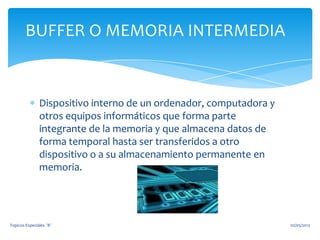Dispositivo interno de un ordenador, computadora y
otros equipos informáticos que forma parte
integrante de la memoria y que almacena datos de
forma temporal hasta ser transferidos a otro
dispositivo o a su almacenamiento permanente en
memoria.
BUFFER O MEMORIA INTERMEDIA
02/05/2013Topicos Especiales ¨B¨
 