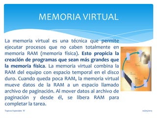 La memoria virtual es una técnica que permite
ejecutar procesos que no caben totalmente en
memoria RAM (memoria física). Esto propicia la
creación de programas que sean más grandes que
la memoria física. La memoria virtual combina la
RAM del equipo con espacio temporal en el disco
duro. Cuando queda poca RAM, la memoria virtual
mueve datos de la RAM a un espacio llamado
archivo de paginación. Al mover datos al archivo de
paginación y desde él, se libera RAM para
completar la tarea.
MEMORIA VIRTUAL
02/05/2013Topicos Especiales ¨B¨
 