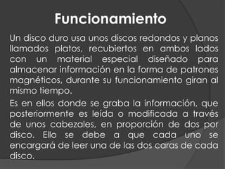 Funcionamiento
Un disco duro usa unos discos redondos y planos
llamados platos, recubiertos en ambos lados
con un material especial diseñado para
almacenar información en la forma de patrones
magnéticos, durante su funcionamiento giran al
mismo tiempo.
Es en ellos donde se graba la información, que
posteriormente es leída o modificada a través
de unos cabezales, en proporción de dos por
disco. Ello se debe a que cada uno se
encargará de leer una de las dos caras de cada
disco.
 