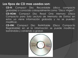 Los tipos de CD mas usados son:
• CD-R: Compact Disc Recordable (disco compacto
grabable) o conocido coloquialmente como “Disco Virgen”.
• CD-ROM: Compact Disc Read Only Memory (Disco
Compacto para Solo Lectura de Memoria de Datos) en
estos ya viene información grabada y no se pueden
modificar.
• CD-RW: Compact Disc ReWritable (Disco Compacto
Regrabable) en el la información se puede modificar,
borrándola y volviendo a grabar.
 
