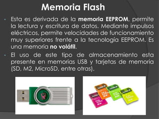 Memoria Flash
• Esta es derivada de la memoria EEPROM, permite
la lectura y escritura de datos. Mediante impulsos
eléctricos, permite velocidades de funcionamiento
muy superiores frente a la tecnología EEPROM. Es
una memoria no volátil.
• El uso de este tipo de almacenamiento esta
presente en memorias USB y tarjetas de memoria
(SD, M2, MicroSD, entre otras).
 
