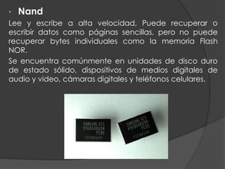 • Nand
Lee y escribe a alta velocidad, Puede recuperar o
escribir datos como páginas sencillas, pero no puede
recuperar bytes individuales como la memoria Flash
NOR.
Se encuentra comúnmente en unidades de disco duro
de estado sólido, dispositivos de medios digitales de
audio y video, cámaras digitales y teléfonos celulares.
 