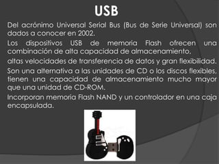 USB
Del acrónimo Universal Serial Bus (Bus de Serie Universal) son
dados a conocer en 2002.
Los dispositivos USB de memoria Flash ofrecen una
combinación de alta capacidad de almacenamiento,
altas velocidades de transferencia de datos y gran flexibilidad.
Son una alternativa a las unidades de CD o los discos flexibles,
tienen una capacidad de almacenamiento mucho mayor
que una unidad de CD-ROM.
Incorporan memoria Flash NAND y un controlador en una caja
encapsulada.
 