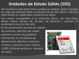 Unidades de Estado Sólido (SSD)
Del Acrónimo Solid State Drive (unidad en estado sólido) basados
en chips de memoria flash, la mayoría de las SSD utilizan memoria
Flash NAND no volátil para conservar los datos.
Son menos susceptibles a los impactos físicos, son silenciosas,
tienen menor tiempo de acceso, de latencia y brindan un
rendimiento mucho más alto.
Su funcionamiento se basa en celdas
de memoria, este tipo de celdas
permiten conservar guardada
información sin necesidad de
alimentación eléctrica hasta por
10 años y soportan como mínimo
10,000 ciclos de escritura y borrado
de datos.
 