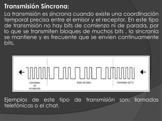 Transmisión Síncrona:
La transmisión es síncrona cuando existe una coordinación
temporal precisa entre el emisor y el receptor. En este tipo
de transmisión no hay bits de comienzo ni de parada, por
lo que se transmiten bloques de muchos bits , la sincronía
se mantiene y es frecuente que se envíen continuamente
bits.
Ejemplos de este tipo de transmisión son; llamadas
telefónicas o el chat.
 