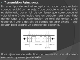 • Transmisión Asíncrona:
En este tipo de red el receptor no sabe con precisión
cuando recibirá un mensaje. Cada carácter a ser transmitido
es delimitado por un bit de comienzo que corresponde al
valor binario 0 que indica que un carácter será transmitido
dando lugar a la sincronización de reloj del emisor y del
receptor, y uno o dos bits de parada de valor binario 1 que
se usan para separar un carácter del siguiente.
Unos ejemplos de este tipo de transmisión son el correo
electrónico y mensajes de texto.
 