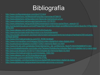 Bibliografía
• http://www.configurarequipos.com/doc212.html
• http://www.slideshare.net/MedardoPerez/las-memorias-6738415
• http://www.slideshare.net/lauratecno/p1tipos-de-memoria-en-un-pc
• http://www.slideshare.net/soyvaly/memoria-rom-10176151
• http://www.slideshare.net/guest3b354b/presentacin-memoria-cache?from_search=12
• http://computadoras.about.com/od/Preguntas-Frecuentes-elegir-pc/a/Memoria-Cache-Que-Es-Y-Para-Que-
Sirve.htm
• http://www.alegsa.com.ar/Dic/memoria%20virtual.php
• http://www.tecnocosas.es/el-disco-duro-y-su-funcionamiento/
• http://recursostic.educacion.es/observatorio/web/ca/equipamiento-tecnologico/hardware/250-eduardo-
quiroga-gomez
• http://www.informaticamoderna.com/CD_ROM.htm#defi
• http://www.monografias.com/trabajos16/dvd-video-digital/dvd-video-digital.shtml
• http://suarezduque.blogspot.mx/2007/12/421-memoria-flash-nor.html
• http://www.info-ab.uclm.es/labelec/Solar/elementos_del_pc/Memoria_flash/FUNCIONAMIENTO.htm
• http://mundodelafotografia.com/index.php/Tarjetas-Digitales/tecnologias-flash-no-volatiles-nor-y-nand.html
• http://pauuuuly.blogspot.mx/2012/11/tecnologias-de-memoria-flash-no.html
• http://www.informaticamoderna.com/Unidades_SSD.htm
• http://www.alegsa.com.ar/Dic/transferencia.php
• http://docente.ucol.mx/al058266/TAREA8.HTML
• http://www.ladelec.com/teoria/electronica-digital/308-transmision-digital-de-datos
• http://www.slideshare.net/gracekam/transmisin-asncrona-y-sncrona
 