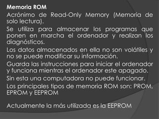 Memoria ROM
Acrónimo de Read-Only Memory (Memoria de
solo lectura).
Se utiliza para almacenar los programas que
ponen en marcha el ordenador y realizan los
diagnósticos.
Los datos almacenados en ella no son volátiles y
no se puede modificar su información.
Guarda las instrucciones para iniciar el ordenador
y funciona mientras el ordenador este apagado.
Sin esta una computadora no puede funcionar.
Los principales tipos de memoria ROM son: PROM,
EPROM y EEPROM
Actualmente la más utilizada es la EEPROM
 