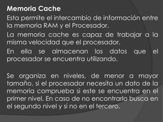 Memoria Cache
Esta permite el intercambio de información entre
la memoria RAM y el Procesador.
La memoria cache es capaz de trabajar a la
misma velocidad que el procesador.
En ella se almacenan los datos que el
procesador se encuentra utilizando.
Se organiza en niveles, de menor a mayor
tamaño, si el procesador necesita un dato de la
memoria comprueba si este se encuentra en el
primer nivel. En caso de no encontrarlo busca en
el segundo nivel y si no en el tercero.
 