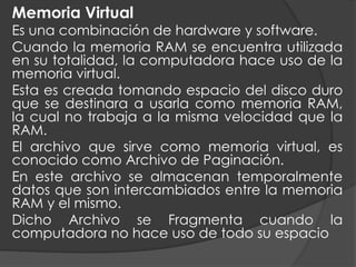 Memoria Virtual
Es una combinación de hardware y software.
Cuando la memoria RAM se encuentra utilizada
en su totalidad, la computadora hace uso de la
memoria virtual.
Esta es creada tomando espacio del disco duro
que se destinara a usarla como memoria RAM,
la cual no trabaja a la misma velocidad que la
RAM.
El archivo que sirve como memoria virtual, es
conocido como Archivo de Paginación.
En este archivo se almacenan temporalmente
datos que son intercambiados entre la memoria
RAM y el mismo.
Dicho Archivo se Fragmenta cuando la
computadora no hace uso de todo su espacio
 