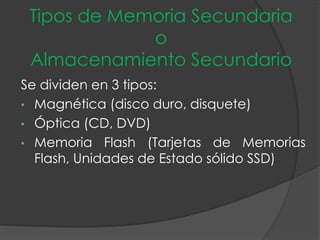 Tipos de Memoria Secundaria
o
Almacenamiento Secundario
Se dividen en 3 tipos:
• Magnética (disco duro, disquete)
• Óptica (CD, DVD)
• Memoria Flash (Tarjetas de Memorias
Flash, Unidades de Estado sólido SSD)
 