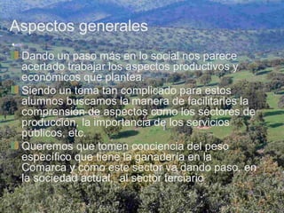 Aspectos generales
 Dando un paso más en lo social nos parece
 acertado trabajar los aspectos productivos y
 económicos que plantea.
 Siendo un tema tan complicado para estos
 alumnos buscamos la manera de facilitarles la
 comprensión de aspectos como los sectores de
 producción, la importancia de los servicios
 públicos, etc.
 Queremos que tomen conciencia del peso
 específico que tiene la ganadería en la
 Comarca y cómo este sector va dando paso, en
 la sociedad actual, al sector terciario
 