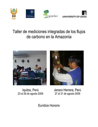 0 | P a g e
Taller de mediciones integradas de los flujos
de carbono en la Amazonía
Iquitos, Perú
23 al 26 de agosto 2009
Jenaro Herrera, Perú
27 al 31 de agosto 2009
Eurídice Honorio
 