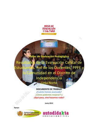 Taller de Evaluación Pedagógica
Resultados de la Evaluación Censal de
Estudiantes. Rol de los Docentes, PPFF y
la Comunidad en el Distrito de
Independencia
Lima Norte
DOCUMENTO DE TRABAJO
¿Cuánto hemos avanzado?
¿Cómo podemos mejorar? y
¿Qué pasa, sino hacemos nada?
Junio 2013
Apoyo:
 