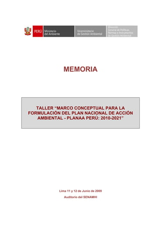  



                                                
 

 

 

 


                 MEMORIA




       TALLER “MARCO CONCEPTUAL PARA LA
    FORMULACIÓN DEL PLAN NACIONAL DE ACCIÓN
       AMBIENTAL - PLANAA PERÚ: 2010-2021”




               Lima 11 y 12 de Junio de 2009

                  Auditorio del SENAMHI
 