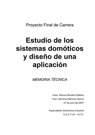 Proyecto Final de Carrera
Estudio de los
sistemas domóticos
y diseño de una
aplicación
MEMORIA TÉCNICA
Autor: Marcos Morales Pallarés
Tutor: Herminio Martínez García
27 de junio del 2007
Especialidad: Electrónica Industrial
E.U.E.T.I.B – U.P.C.
 