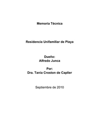 Memoria Técnica




Residencia Unifamiliar de Playa



            Dueño:
        Alfredo Junca

              Por:
 Dra. Tania Croston de Caplier



      Septiembre de 2010
 