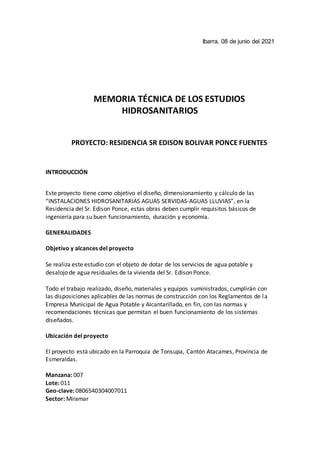 Ibarra, 08 de junio del 2021
MEMORIA TÉCNICA DE LOS ESTUDIOS
HIDROSANITARIOS
PROYECTO: RESIDENCIA SR EDISON BOLIVAR PONCE FUENTES
INTRODUCCIÓN
Este proyecto tiene como objetivo el diseño, dimensionamiento y cálculo de las
“INSTALACIONES HIDROSANITARIAS AGUAS SERVIDAS-AGUAS LLUVIAS”, en la
Residencia del Sr. Edison Ponce, estas obras deben cumplir requisitos básicos de
ingeniería para su buen funcionamiento, duración y economía.
GENERALIDADES
Objetivo y alcances del proyecto
Se realiza este estudio con el objeto de dotar de los servicios de agua potable y
desalojo de agua residuales de la vivienda del Sr. Edison Ponce.
Todo el trabajo realizado, diseño, materiales y equipos suministrados, cumplirán con
las disposiciones aplicables de las normas de construcción con los Reglamentos de la
Empresa Municipal de Agua Potable y Alcantarillado, en fin, con las normas y
recomendaciones técnicas que permitan el buen funcionamiento de los sistemas
diseñados.
Ubicación del proyecto
El proyecto está ubicado en la Parroquia de Tonsupa, Cantón Atacames, Provincia de
Esmeraldas.
Manzana: 007
Lote: 011
Geo-clave: 0806540304007011
Sector: Miramar
 
