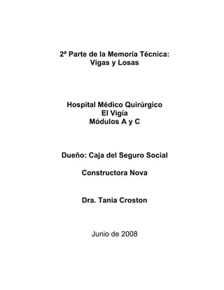 2ª Parte de la Memoria Técnica:
         Vigas y Losas




 Hospital Médico Quirúrgico
           El Vigía
       Módulos A y C



Dueño: Caja del Seguro Social

      Constructora Nova


      Dra. Tania Croston



         Junio de 2008
 