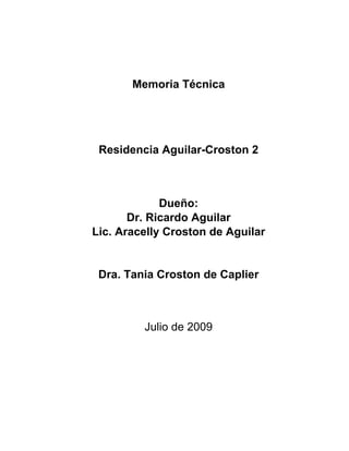 Memoria Técnica




 Residencia Aguilar-Croston 2



             Dueño:
       Dr. Ricardo Aguilar
Lic. Aracelly Croston de Aguilar


 Dra. Tania Croston de Caplier



         Julio de 2009
 