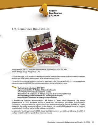 11
1.2. Reuniones Bimestrales
XVII Reunión de la Comisión Permanente de Funcionarios Fiscales,
12 de Marzo 2009, Acapulco, Gro.
El 12 de Marzo de 2009, se realizó la XVII Reunión de la Comisión Permanente de Funcionarios Fiscales en
el municipio de Acapulco, sesión previa al 3er. Aniversario del SECOF.
EstasesiónfuelaprimerareuniónformalconlosnuevostesorerosintegrantesdelaC.P.F.F.,correspondiente
a la administración 2009-2012 en donde se atendieron temas prioritarios como:
• Calendario de Actividades 2009-2010
• Aprobación del Plan de Trabajo del Coordinador de la
Comisión Permanente de Funcionarios Fiscales
• Presentación de los Grupos de Trabajo, por parte de los Secretarios Técnicos
• Decreto de Regularización de Adeudos del ISPT para municipios
• Informe de la Distribución de Participaciones Federales
El Secretario de Finanzas y Administración, L.A.E. Ricardo E. Cabrera, dio la bienvenida a los nuevos
integrantes de la C.P.F.F., en donde les hizo la invitación a participar en los trabajos de la Comisión
Permanente y asimismo asumir el compromiso de ser representantes de las diversas regiones del Estado,
para poder discutir los temas que se lleven a cabo durante este ejercicio 2009, y poder tomar las medidas
necesarias para fortalecer las haciendas públicas municipales.
Se presentó a los integrantes de la C.P.F.F. el calendario de reuniones por celebrarse a lo largo del 2009, el
cual por votación unánime quedó de la siguiente manera:
I. Comisión Permanente de Funcionarios Fiscales (C.P.F.F.) |
 