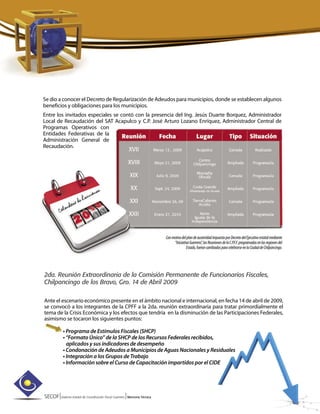 SECOF|Sistema Estatal de Coordinación Fiscal Guerrero |Memoria Técnica
Se dio a conocer el Decreto de Regularización de Adeudos para municipios, donde se establecen algunos
beneficios y obligaciones para los municipios.
Entre los invitados especiales se contó con la presencia del Ing. Jesús Duarte Borquez, Administrador
Local de Recaudación del SAT Acapulco y C.P. José Arturo Lozano Enríquez, Administrador Central de
Programas Operativos con
Entidades Federativas de la
Administración General de
Recaudación.
2da. Reunión Extraordinaria de la Comisión Permanente de Funcionarios Fiscales,
Chilpancingo de los Bravo, Gro. 14 de Abril 2009
Ante el escenario económico presente en el ámbito nacional e internacional, en fecha 14 de abril de 2009,
se convocó a los integrantes de la CPFF a la 2da. reunión extraordinaria para tratar primordialmente el
tema de la Crisis Económica y los efectos que tendría en la disminución de las Participaciones Federales,
asimismo se tocaron los siguientes puntos:
• Programa de Estímulos Fiscales (SHCP)
• “Formato Único” de la SHCP de los Recursos Federales recibidos,
aplicados y sus indicadores de desempeño
• Condonación de Adeudos a Municipios de Aguas Nacionales y Residuales
• Integración a los Grupos de Trabajo
• Información sobre el Curso de Capacitación impartidos por el CIDE
ConmotivodelplandeausteridadimpuestoporDecretodelEjecutivoestatalmediante
“IniciativaGuerrero”,lasReunionesdelaC.P.F.F.programadasenlasregionesdel
Estado,fueroncambiadasparacelebrarseenlaCiudaddeChilpancingo.
 