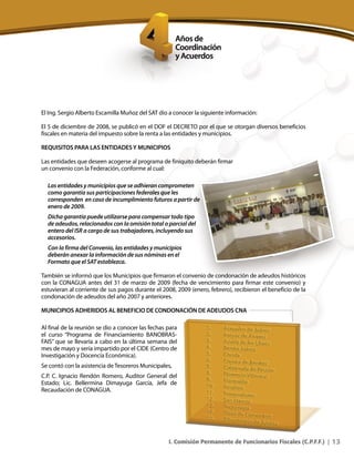 13I. Comisión Permanente de Funcionarios Fiscales (C.P.F.F.) |
El Ing. Sergio Alberto Escamilla Muñoz del SAT dio a conocer la siguiente información:
El 5 de diciembre de 2008, se publicó en el DOF el DECRETO por el que se otorgan diversos beneficios
fiscales en materia del impuesto sobre la renta a las entidades y municipios.
REQUISITOS PARA LAS ENTIDADESY MUNICIPIOS
Las entidades que deseen acogerse al programa de finiquito deberán firmar
un convenio con la Federación, conforme al cual:
Las entidades y municipios que se adhieran comprometen
como garantía sus participaciones federales que les
corresponden en caso de incumplimiento futuros a partir de
enero de 2009.
Dicha garantía puede utilizarse para compensar todo tipo
de adeudos, relacionados con la omisión total o parcial del
entero del ISR a cargo de sus trabajadores, incluyendo sus
accesorios.
Con la firma del Convenio, las entidades y municipios
deberán anexar la información de sus nóminas en el
Formato que el SAT establezca.
También se informó que los Municipios que firmaron el convenio de condonación de adeudos históricos
con la CONAGUA antes del 31 de marzo de 2009 (fecha de vencimiento para firmar este convenio) y
estuvieran al corriente de sus pagos durante el 2008, 2009 (enero, febrero), recibieron el beneficio de la
condonación de adeudos del año 2007 y anteriores.
MUNICIPIOS ADHERIDOS AL BENEFICIO DE CONDONACIÓN DE ADEUDOS CNA
Al final de la reunión se dio a conocer las fechas para
el curso “Programa de Financiamiento BANOBRAS-
FAIS” que se llevaría a cabo en la última semana del
mes de mayo y sería impartido por el CIDE (Centro de
Investigación y Docencia Económica).
Se contó con la asistencia de Tesoreros Municipales,
C.P. C. Ignacio Rendón Romero, Auditor General del
Estado; Lic. Bellermina Dimayuga García, Jefa de
Recaudación de CONAGUA.
 