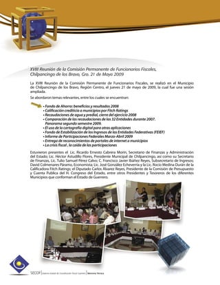 SECOF|Sistema Estatal de Coordinación Fiscal Guerrero |Memoria Técnica
XVIII Reunión de la Comisión Permanente de Funcionarios Fiscales,
Chilpancingo de los Bravo, Gro. 21 de Mayo 2009
La XVIII Reunión de la Comisión Permanente de Funcionarios Fiscales, se realizó en el Municipio
de Chilpancingo de los Bravo, Región Centro, el jueves 21 de mayo de 2009, la cual fue una sesión
ampliada.
Se abordaron temas relevantes, entre los cuales se encuentran:
• Fondo de Ahorro: beneficios y resultados 2008
• Calificación crediticia a municipios por Fitch Ratings
• Recaudaciones de agua y predial, cierre del ejercicio 2008
• Comparación de las recaudaciones de las 32 Entidades durante 2007.
Panorama segundo semestre 2009.
• El uso de la cartografía digital para otras aplicaciones
• Fondo de Estabilización de los Ingresos de las Entidades Federativas (FEIEF)
• Informe de Participaciones Federales Marzo-Abril 2009
• Entrega de reconocimientos de portales de internet a municipios
• La crisis fiscal , la caída de las participaciones
Estuvieron presentes el Lic. Ricardo Ernesto Cabrera Morín, Secretario de Finanzas y Administración
del Estado; Lic. Héctor Astudillo Flores, Presidente Municipal de Chilpancingo, así como su Secretario
de Finanzas, Lic. Tulio Samuel Pérez Calvo; C. Francisco Javier Ibáñez Reyes, Subsecretario de Ingresos;
David Colmenares Páramo, Economista; Lic. José González Echeverría y la Lic. Rocío Medina Durán de la
Calificadora Fitch Ratings; el Diputado Carlos Álvarez Reyes, Presidente de la Comisión de Presupuesto
y Cuenta Publica del H. Congreso del Estado, entre otros Presidentes y Tesoreros de los diferentes
Municipios que conforman el Estado de Guerrero.
 