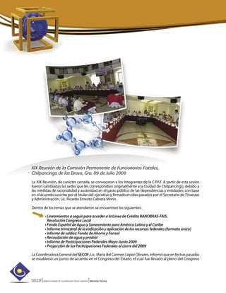 SECOF|Sistema Estatal de Coordinación Fiscal Guerrero |Memoria Técnica
XIX Reunión de la Comisión Permanente de Funcionarios Fiscales,
Chilpancingo de los Bravo, Gro. 09 de Julio 2009
La XIX Reunión, de carácter cerrada, se convocaron a los Integrantes de la C.P.F.F. A partir de esta sesión
fueron cambiadas las sedes que les correspondían originalmente a la Ciudad de Chilpancingo, debido a
las medidas de racionalidad y austeridad en el gasto público de las dependencias y entidades, con base
en el acuerdo suscrito por el titular del ejecutivo y firmado en días pasados por el Secretario de Finanzas
y Administración, Lic. Ricardo Ernesto Cabrera Morín .
Dentro de los temas que se atendieron se encuentran los siguientes:
• Lineamientos a seguir para acceder a la Línea de Crédito BANOBRAS-FAIS.
Resolución Congreso Local
• Fondo Español de Agua y Saneamiento para América Latina y el Caribe
• Informe trimestral de la radicación y aplicación de los recursos federales (formato único)
• Informe de saldos: Fondo de Ahorro y Fonsol
• Recaudación de agua y predial
• Informe de Participaciones Federales Mayo-Junio 2009
• Proyección de las Participaciones Federales al cierre del 2009
LaCoordinadoraGeneraldelSECOF,Lic.MaríadelCarmenLópezOlivares,informóqueenfechaspasadas
se estableció un punto de acuerdo en el Congreso del Estado, el cual fue llevado al pleno del Congreso
 