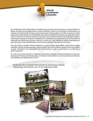 17I. Comisión Permanente de Funcionarios Fiscales (C.P.F.F.) |
por el Diputado Carlos Álvarez Reyes, Presidente de la Comisión de Presupuesto y Cuenta Pública, en
donde se expresa la necesidad de que a través del SECOF se lleve a los municipios la información con
respecto al Fondo Español de Agua y Saneamiento para América Latina y el Caribe, el cual es un Fondo
especial de contribuciones no reembolsables ofrecido por el Gobierno de España a los países de América
Latina y el Caribe con el fin de acelerar la expansión de la cobertura de los servicios de agua potable y
saneamiento y apoyar los esfuerzos realizados por los gobiernos de la región para alcanzar las metas de
desarrollo del milenio para el sector; asimismo, cuenta con 1,500 millones de dólares disponibles por
parte de España a través del BID (Banco Interamericano de Desarrollo) para los municipios.
Con este Fondo se pueden financiar proyectos en agua potable, alcantarillado, tratamiento de aguas
residuales, drenaje de aguas pluviales urbanas, gestión de recursos hídricos, gestión de recursos sólidos
(cuando contribuyan a la sostenibilidad de las inversiones en agua y saneamiento) y, en eficiencia y
gestión operativa.
Se contó con la presencia del Lic. Edgardo Escobar Pozo, Delegado Estatal de Banobras en Guerrero,
Secretario de Finanzas y Administración, L.A.E. Ricardo E. Cabrera Morín, así como los SecretariosTécnicos
de la SEFINA y los Integrantes de la C.P.F.F.
XX Reunión de la Comisión Permanente de Funcionarios Fiscales,
Chilpancingo de los Bravo, Gro. 24 de Septiembre 2009
 