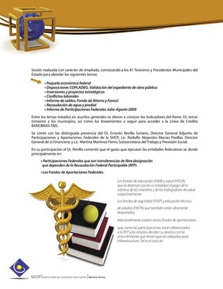 SECOF|Sistema Estatal de Coordinación Fiscal Guerrero |Memoria Técnica
Sesión realizada con carácter de ampliada, convocando a los 81 Tesoreros y Presidentes Municipales del
Estado para abordar los siguientes temas:
• Paquete económico federal
• Disposiciones COPLADEG. Validación del expediente de obra pública
• Inversiones y proyectos estratégicos
• Conflictos laborales
• Informe de saldos: Fondo de Ahorro y Fonsol
• Recaudación de agua y predial
• Informe de Participaciones Federales Julio-Agosto 2009
Entre los temas tratados en asuntos generales se dieron a conocer los Indicadores del Ramo 33, tercer
trimestre a los municipios, así como los lineamientos a seguir para acceder a la Línea de Crédito
BANOBRAS-FAIS.
Se contó con las distinguida presencia del Dr. Ernesto Revilla Soriano, Director General Adjunto de
Participaciones y Aportaciones Federales de la SHCP; Lic. Rodolfo Alejandro Macías Pasillas, Director
General de LI Financiera; y Lic. Martina Martínez Fierro, Subsecretaria del Trabajo y Previsión Social.
En su participación el Dr. Revilla comentó que el gasto que ejecutan las entidades federativas se divide
principalmente en:
• Participaciones Federales que son transferencias de libre designación
que dependen de la Recaudación Federal Participable (RFP).
• Los Fondos de Aportaciones Federales.
Los fondos de educación (FAEB) y salud (FASSA)
que se destinan casi en su totalidad al pago de la
nómina de los maestros y de los trabajadores de salud
respectivamente.
Los fondos de seguridad (FASP) y educación técnica
de adultos (FAETA) que también están altamente
etiquetados.
Adicionalmente, existen varios fondos de aportaciones
que, como las participaciones, están referenciados
a la RFP y los estados deciden su destino con la
única limitante que tienen que ser utilizados para
infraestructura. Tal es el caso de:
 