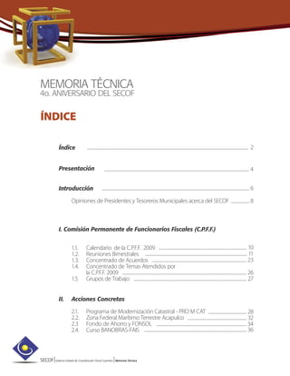 SECOF|Sistema Estatal de Coordinación Fiscal Guerrero |Memoria Técnica
MEMORIA TÉCNICA
4o. ANIVERSARIO DEL SECOF
ÍNDICE
Índice
Presentación
Introducción
Opiniones de Presidentes y Tesoreros Municipales acerca del SECOF
I. Comisión Permanente de Funcionarios Fiscales (C.P.F.F.)
1.1. Calendario de la C.P.F.F. 2009
1.2. Reuniones Bimestrales
1.3. Concentrado de Acuerdos
1.4. Concentrado de Temas Atendidos por
la C.P.F.F. 2009
1.5 Grupos de Trabajo
II. Acciones Concretas
2.1. Programa de Modernización Catastral - PRO M CAT
2.2. Zona Federal Marítimo Terrestre Acapulco
2.3 Fondo de Ahorro y FONSOL
2.4. Curso BANOBRAS-FAIS
........................................................................................................................................................................ 2
........................................................................................................................................................ 4
.......................................................................................................................................................... 6
................... 8
............................................................................................ 10
........................................................................................................... 11
................................................................................................... 23
.................................................................................................................................. 26
...................................................................................................................... 27
........................................ 28
.............................................................. 32
.............................................................................................. 34
........................................................................................................... 36
 
