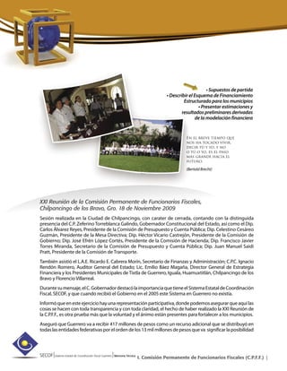 SECOF|Sistema Estatal de Coordinación Fiscal Guerrero |Memoria Técnica
I. Comisión Permanente de Funcionarios Fiscales (C.P.F.F.) |
• Supuestos de partida
• Describir el Esquema de Financiamiento
Estructurado para los municipios
• Presentar estimaciones y
resultados preliminares derivadas
de la modelación financiera
XXI Reunión de la Comisión Permanente de Funcionarios Fiscales,
Chilpancingo de los Bravo, Gro. 18 de Noviembre 2009
Sesión realizada en la Ciudad de Chilpancingo, con carater de cerrada, contando con la distinguida
presencia del C.P. Zeferino Torreblanca Galindo, Gobernador Constitucional del Estado, así como el Dip.
Carlos Álvarez Reyes, Presidente de la Comisión de Presupuesto y Cuenta Pública; Dip. Celestino Cesáreo
Guzmán, Presidente de la Mesa Directiva; Dip. Héctor Vicario Castrejón, Presidente de la Comisión de
Gobierno; Dip. José Efrén López Cortés, Presidente de la Comisión de Hacienda; Dip. Francisco Javier
Torres Miranda, Secretario de la Comisión de Presupuesto y Cuenta Pública; Dip. Juan Manuel Saidi
Pratt, Presidente de la Comisión de Transporte.
También asistió el L.A.E. Ricardo E. Cabrera Morín, Secretario de Finanzas y Administración; C.P.C. Ignacio
Rendón Romero, Auditor General del Estado; Lic. Emilio Báez Magaña, Director General de Estrategia
Financiera y los Presidentes Municipales de Tixtla de Guerrero, Iguala, Huamuxtitlán, Chilpancingo de los
Bravo y Florencio Villarreal.
Durantesumensaje,elC.GobernadordestacólaimportanciaquetieneelSistemaEstataldeCoordinación
Fiscal, SECOF, y que cuando recibió el Gobierno en el 2005 este Sistema en Guerrero no existía.
Informóqueenesteejerciciohayunarepresentaciónparticipativa,dondepodemosasegurarqueaquílas
cosas se hacen con toda transparencia y con toda claridad, el hecho de haber realizado la XXI Reunión de
la C.P.F.F., es otra prueba más que la voluntad y el ánimo están presentes para fortalecer a los municipios.
Aseguró que Guerrero va a recibir 417 millones de pesos como un recurso adicional que se distribuyó en
todaslasentidadesfederativasporelordendelos13milmillonesdepesosqueva significarlaposibilidad
En el breve tiempo que
nos ha tocado vivir,
decir tú y yo, y no
o tú o yo, es el paso
más grande hacia el
futuro.
(Bertold Brecht)
 