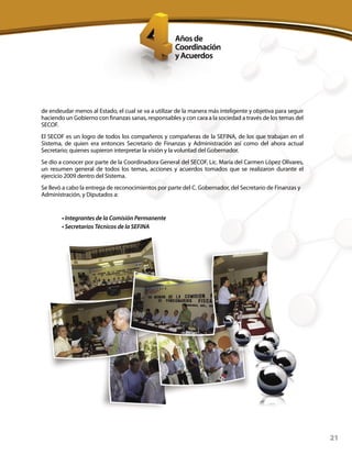21
de endeudar menos al Estado, el cual se va a utilizar de la manera más inteligente y objetiva para seguir
haciendo un Gobierno con finanzas sanas, responsables y con cara a la sociedad a través de los temas del
SECOF.
El SECOF es un logro de todos los compañeros y compañeras de la SEFINA, de los que trabajan en el
Sistema, de quien era entonces Secretario de Finanzas y Administración así como del ahora actual
Secretario; quienes supieron interpretar la visión y la voluntad del Gobernador.
Se dio a conocer por parte de la Coordinadora General del SECOF, Lic. María del Carmen López Olivares,
un resumen general de todos los temas, acciones y acuerdos tomados que se realizaron durante el
ejercicio 2009 dentro del Sistema.
Se llevó a cabo la entrega de reconocimientos por parte del C. Gobernador, del Secretario de Finanzas y
Administración, y Diputados a:
• Integrantes de la Comisión Permanente
• Secretarios Técnicos de la SEFINA
 