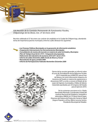 SECOF|Sistema Estatal de Coordinación Fiscal Guerrero |Memoria Técnica
XXII Reunión de la Comisión Permanente de Funcionarios Fiscales,
Chilpancingo de los Bravo, Gro. 27 de Enero 2010
Reunión celebrada el 27 de enero con carácter de ampliada en la Ciudad de Chilpancingo, abordando
temas de importancia para los municipios, entre los cuales destacan los siguientes:
• Las Finanzas Públicas Municipales en la generación de información estadística
• Cooperación Internacional y los Hermanamientos Municipales
• Consolidación de montos de inversión en materia de salud: de Estado y Municipios
• Plan de Trabajo Anual de la C.P.F.F. / Integración de propuestas
• Elaboración del calendario de reuniones 2010-2011 de la C.P.F.F.
• Informe de saldos Diciembre 2009: Fondo de Ahorro y Fonsol
• Recaudación de agua y predial 2009
• Informe de Participaciones Federales Noviembre-Diciembre 2009
Dentro de los asuntos generales se informó sobre
el curso de“Actualización de las Reformas Fiscales
2010”impartido por el INDETEC para el mes
de febrero, así como información respecto a la
mecánica de fraude en materia de asignaciones y
donaciones (SAT) y se dio a conocer el listado de las
Leyes de Ingresos municipales y Tablas de Valores
Catastrales aprobadas por el Congreso del Estado
para el ejercicio 2010.
De los asistentes estuvieron el Lic. Eladio
Hernández Montufar, Coordinador Estatal del
Instituto Nacional de Estadística, Geografía e
Informática (INEGI); la C.P. Gloria Sierra López,
Directora del Sistema de Protección Social en Salud
(Seguro Popular) y el Arq. Albino Lacunza Santos,
Presidente Municipal de Petatlán.
 