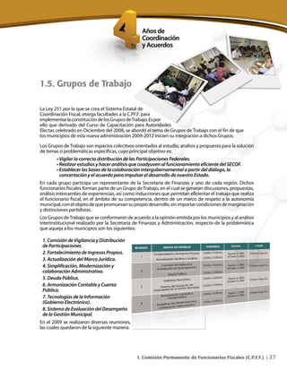 27I. Comisión Permanente de Funcionarios Fiscales (C.P.F.F.) |
La Ley 251 por la que se crea el Sistema Estatal de
Coordinación Fiscal, otorga facultades a la C.PF.F. para
implementarlaconstitucióndelosGruposdeTrabajo.Espor
ello que derivado del Curso de Capacitación para Autoridades
Electas celebrado en Diciembre del 2008, se abordó el tema de Grupos de Trabajo con el fin de que
los municipios de esta nueva administración 2009-2012 inicien su integración a dichos Grupos.
Los Grupos deTrabajo son espacios colectivos orientados al estudio, análisis y propuesta para la solución
de temas o problemáticas específicas, cuyo principal objetivo es:
• Vigilar la correcta distribución de las Participaciones Federales.
• Realizar estudios y hacer análisis que coadyuven al funcionamiento eficiente del SECOF.
• Establecer las bases de la colaboración intergubernamental a partir del diálogo, la
concertación y el acuerdo para impulsar el desarrollo de nuestro Estado.
En cada grupo participa un representante de la Secretaría de Finanzas y uno de cada región. Dichos
funcionarios fiscales forman parte de un Grupo deTrabajo, en el cual se generan discusiones, propuestas,
análisis intercambio de experiencias, así como inducciones que permitan eficientar el trabajo que realiza
el funcionario fiscal, en el ámbito de su competencia, dentro de un marco de respeto a la autonomía
municipal,conelobjetodequepromuevansupropiodesarrollo,sinimportarcondicionesdemarginación
y distinciones partidistas.
Los Grupos deTrabajo que se conformaron de acuerdo a la opinión emitida por los municipios y al análisis
interinstitucional realizado por la Secretaría de Finanzas y Administración, respecto de la problemática
que aqueja a los municipios son los siguientes:
1. Comisión de Vigilancia y Distribución
de Participaciones.
2. Fortalecimiento de Ingresos Propios.
3. Actualización del Marco Jurídico.
4. Simplificación, Modernización y
colaboración Administrativa.
5. Deuda Pública.
6. Armonización Contable y Cuenta
Pública.
7. Tecnologías de la Información
(Gobierno Electrónico).
8. Sistema de Evaluación del Desempeño
de la Gestión Municipal.
En el 2009 se realizaron diversas reuniones,
las cuales quedaron de la siguiente manera:
1.5. Grupos de Trabajo
 