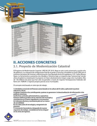 SECOF|Sistema Estatal de Coordinación Fiscal Guerrero |Memoria Técnica
II. ACCIONES CONCRETAS
2.1. Proyecto de Modernización Catastral
El Programa de Modernización Catastral –PRO M CAT 2010- llega en este cuarto aniversario y quinto año
de gobierno, a su esquema de configuración final de acuerdo a como fue concebido en el año 2005 por el
entonces Secretario de Finanzas y Administración, hoy Diputado de la LIX Legislatura, C.P.C. Carlos Álvarez
Reyes. La herramienta se presenta a los Alcaldes y Tesoreros bajo un esquema tipo“outsourcing”, siendo
ahora el gobierno estatal quien lo propone sin hacer absolutamente ningún cargo a los municipios. Más
de 130 millones de pesos que han sido recuperados a través de mayores Participaciones Federales del
Ramo 28 –FOMUN- e ingresos propios para las arcas municipales.
El concepto está basado en siete ejes de trabajo:
1.Verdaderaconviccióndefinanzassanasbasadoenlacultura del SI cobro, aplicando la justicia
tributaria y fiscal.
2.Apoyoyasesoríaaloscontribuyentes,quienesnogeneraron ladesactualizacióndeinformaciónnilas
políticasanteriores.
3. Efectivos controles administrativos y operativos
4. Buena defensa jurídica de los intereses del municipio y
consistencia en el marco regulatorio y sus procesos
5. Cobranza efectiva y consistente pero en un marco
de sensibilidad
6. Uso adecuado de tecnología y reingeniería de
procesos
7. Innovación hacendaria y búsqueda de nuevos
esquemas de trabajo, concebida de forma integral
en las áreas de ingresos.
 