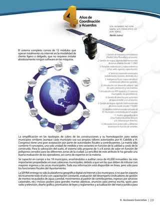 29II. Acciones Concretas |
1. Gestión de impuestos inmobiliarios
(Predial,ISAIyPlusvalías)yaccesorios.
2. Gestión de mapas digitales bidimensionales
de zonas urbanas (escala 1:1,000).
3. Portal de colaboración y videoconferencia
(chat, wikis, agenda, capacitación).
4. Servicios catastrales avanzados
(subdivisiones, fusiones, deslindes, etc.)
5. Inteligencia fiscal: mapas temáticos
combinando diferentes variables.
6. Vinculación con desarrollo urbano - uso
de suelo: planeación y crecimientos.
7. Vinculación con RPP (estatal) y 23 catastros
municipales vía georeferencia.
8. Gestión de derechos por suministro
de agua potable y sus accesorios.
9. Gestión de mapas digitales bidimensionales
de zonas rurales (escala 1:10,000).
10. Modelos tridimensionales virtuales de
81 municipios controlados por el usuario.
11. Análisis geográfico de la
Zona Federal Marítimo Terrestre
y la cobranza por derechos.
12. Recaudaciones potenciales y diferentes
escenarios en función de variables.
El sistema completo consta de 12 módulos que
operan totalmente vía internet en la modalidad de
cliente ligero o delgado, que no requiere instalar
absolutamente ningún software en las máquina.
La simplificación en las tipologías de cobro de las construcciones y su homologación para varios
municipios similares (aunque cada municipio usa sus propios valores autorizados por H. Cabildo y H.
Congreso) tiene una gran aceptación por parte de autoridades fiscales y contribuyentes. La matriz sólo
contiene 4 conceptos, una sola unidad de medida y tres variantes en función de la calidad y costo de lo
construido. Para la valoración del suelo, el sistema sólo propone de 5 a 8 zonas de valor en función de
polígonos cerrados para las diferentes zonas de la ciudad. La sencillez de este atributo le ha ganado una
buena evaluación de los operadores, así como de expertos en la materia.
Se capacitó en campo a los 18 municipios, enseñándolos a auditar cerca de 45,000 inmuebles: las más
importantes propiedades en esas cabeceras municipales, debido a que son las que deben de tributar con
mayores ingresos a las arcas municipales. Toda esa información está disponible en línea, pero sólo para
los funcionares fiscales del Ayuntamiento.
LaSEFINAentreganosólolaplataformageográficadigitalvíaInternetalosmunicipios,sinoquelessoporta
técnicamente todo el año con capacitación constante, evaluación del desempeño (indicadores de gestión
de montos recaudados de agua y predial, movimientos al padrón de contribuyentes, ingresos por servicios
catastrales, etc.) incluso posters para grandes mantas plásticas, anuncios para prensa escrita, spots para
radio y televisión, diseño gráfico, prontuarios de leyes y reglamentos y actualización del marco jurídico para
Los hombres no son
nada, los principios lo
son todo.
(Benito Juárez)
 