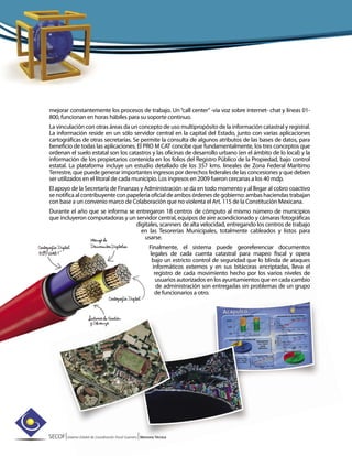 SECOF|Sistema Estatal de Coordinación Fiscal Guerrero |Memoria Técnica
mejorar constantemente los procesos de trabajo. Un“call center”-vía voz sobre internet- chat y líneas 01-
800, funcionan en horas hábiles para su soporte continuo.
La vinculación con otras áreas da un concepto de uso multipropósito de la información catastral y registral.
La información reside en un sólo servidor central en la capital del Estado, junto con varias aplicaciones
cartográficas de otras secretarías. Se permite la consulta de algunos atributos de las bases de datos, para
beneficio de todas las aplicaciones. El PRO M CAT concibe que fundamentalmente, los tres conceptos que
ordenan el suelo estatal son los catastros y las oficinas de desarrollo urbano (en el ámbito de lo local) y la
información de los propietarios contenida en los folios del Registro Público de la Propiedad, bajo control
estatal. La plataforma incluye un estudio detallado de los 357 kms. lineales de Zona Federal Marítimo
Terrestre, que puede generar importantes ingresos por derechos federales de las concesiones y que deben
ser utilizados en el litoral de cada municipio. Los ingresos en 2009 fueron cercanas a los 40 mdp.
El apoyo de la Secretaría de Finanzas y Administración se da en todo momento y al llegar al cobro coactivo
se notifica al contribuyente con papelería oficial de ambos órdenes de gobierno: ambas haciendas trabajan
con base a un convenio marco de Colaboración que no violenta el Art. 115 de la Constitución Mexicana.
Durante el año que se informa se entregaron 18 centros de cómputo al mismo número de municipios
que incluyeron computadoras y un servidor central, equipos de aire acondicionado y cámaras fotográficas
digitales, scanners de alta velocidad, entregando los centros de trabajo
en las Tesorerías Municipales, totalmente cableados y listos para
usarse.
Finalmente, el sistema puede georeferenciar documentos
legales de cada cuenta catastral para mapeo fiscal y opera
bajo un estricto control de seguridad que lo blinda de ataques
informáticos externos y en sus bitácoras encriptadas, lleva el
registro de cada movimiento hecho por los varios niveles de
usuarios autorizados en los ayuntamientos que en cada cambio
de administración son entregadas sin problemas de un grupo
de funcionarios a otro.
 