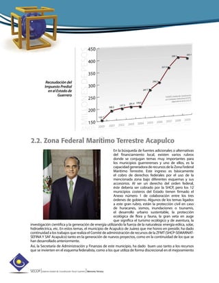 SECOF|Sistema Estatal de Coordinación Fiscal Guerrero |Memoria Técnica
Recaudación del
Impuesto Predial
en el Estado de
Guerrero
2.2. Zona Federal Marítimo Terrestre Acapulco
En la búsqueda de fuentes adicionales o alternativas
del financiamiento local, existen varios rubros
donde se conjugan temas muy importantes para
los municipios guerrerenses y uno de ellos, es la
capacidad generadora de recursos de la Zona Federal
Marítimo Terrestre. Este ingreso es básicamente
el cobro de derechos federales por el uso de la
mencionada zona bajo diferentes esquemas y sus
accesorios. Al ser un derecho del orden federal,
éste debería ser cobrado por la SHCP, pero los 12
municipios costeros del Estado tienen firmado el
Anexo número 1 de colaboración entre los tres
órdenes de gobierno. Algunos de los temas ligados
a este gran rubro, están la protección civil en caso
de huracanes, sismos, inundaciones o tsunamis,
el desarrollo urbano sustentable, la protección
ecológica de flora y fauna, la gran veta en auge
que significa el turismo ecológico y de aventura, la
investigación científica y la generación de energía utilizando la fuerza de la naturaleza: energía eólica, solar,
hidroeléctrica, etc. En estos temas, el municipio de Acapulco de Juárez que me honro en presidir, ha dado
continuidad a los trabajos que realiza el Comité de administración de recursos de la ZFMT (SHCP-SEMARNAT-
SEFINA Y SAF Acapulco) tanto en la generación de nuevos proyectos, como en la continuidad de los que se
han desarrollado anteriormente.
Así, la Secretaría de Administración y Finanzas de este municipio, ha dado buen uso tanto a los recursos
que se invierten en el esquema federalista, como a los que utiliza de forma discrecional en el mejoramiento
 