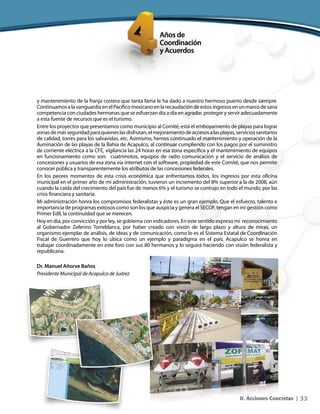 33II. Acciones Concretas |
y mantenimiento de la franja costera que tanta fama le ha dado a nuestro hermoso puerto desde siempre.
ContinuamosalavanguardiaenelPacíficomexicanoenlarecaudacióndeestosingresosenunmarcodesana
competencia con ciudades hermanas que se esfuerzan día a día en agradar, proteger y servir adecuadamente
a esta fuente de recursos que es el turismo.
Entre los proyectos que presentamos como municipio al Comité, está el emboyamiento de playas para lograr
zonasdemásseguridadparaquieneslasdisfrutan,elmejoramientodeaccesosalasplayas,serviciossanitarios
de calidad, torres para los salvavidas, etc. Asimismo, hemos continuado el mantenimiento y operación de la
iluminación de las playas de la Bahía de Acapulco, al continuar cumpliendo con los pagos por el suministro
de corriente eléctrica a la CFE, vigilancia las 24 horas en esa zona específica y el mantenimiento de equipos
en funcionamiento como son: cuatrimotos, equipos de radio comunicación y el servicio de análisis de
concesiones y usuarios de esa zona vía internet con el software, propiedad de este Comité, que nos permite
conocer pública y transparentemente los atributos de las concesiones federales.
En los peores momentos de esta crisis económica que enfrentamos todos, los ingresos por esta oficina
municipal en el primer año de mi administración, tuvieron un incremento del 8% superior a la de 2008, aún
cuando la caída del crecimiento del país fue de menos 6% y el turismo se contrajo en todo el mundo, por las
crisis financiera y sanitaria.
Mi administración honra los compromisos federalistas y éste es un gran ejemplo. Que el esfuerzo, talento e
importancia de programas exitosos como son los que auspicia y genera el SECOF, tengan en mi gestión como
Primer Edil, la continuidad que se merecen.
Hoy en día, por convicción y por ley, se gobierna con indicadores. En este sentido expreso mi reconocimiento
al Gobernador Zeferino Torreblanca, por haber creado con visión de largo plazo y altura de miras, un
organismo ejemplar de análisis, de ideas y de comunicación, como lo es el Sistema Estatal de Coordinación
Fiscal de Guerrero que hoy lo ubica como un ejemplo y paradigma en el país. Acapulco se honra en
trabajar coordinadamente en este foro con sus 80 hermanos y lo seguirá haciendo con visión federalista y
republicana.
Dr. Manuel Añorve Baños
Presidente Municipal de Acapulco de Juárez
 
