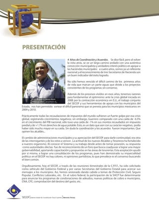 SECOF|Sistema Estatal de Coordinación Fiscal Guerrero |Memoria Técnica
4 Años de Coordinación y Acuerdos. Se dice fácil, pero al volver
la vista atrás, se ve un largo camino andado con una auténtica
convicción municipalista y verdadero interés político en apoyar a
las haciendas municipales: a cuatro años, somos ya un referente
nacional y el reconocimiento de tres Secretarios de Hacienda son
un buen indicador del éxito logrado.
No sólo hemos vencido el difícil camino de los primeros años
de vida que marcan un parte-aguas que divide a los proyectos
consistentes de los programas sin consenso.
Además de los procesos vividos en esos años, tenemos razones
para fundamentar el optimismo: ante la crisis global iniciada en
2008 por la contracción económica en E.U., el trabajo conjunto
del SECOF y sus herramientas de apoyo con los municipios del
Estado, nos han permitido sortear el difícil panorama que se preveía para los municipios mexicanos en
2009 y 2010.
Prácticamente todas las recaudaciones de impuestos del mundo sufrieron un fuerte golpe por esa crisis
global, registrando crecimientos negativos; sin embargo, Guerrero comparado con una caída de -6.5%
en el crecimiento del PIB nacional, sólo tuvo una caída de -1% en sus montos recaudados en impuesto
predial y de +1.7% en derechos de agua potable. Esto, es un dato que aún con su carácter negativo, podía
haber sido mucho mayor en su caída. Sin duda la coordinación y los acuerdos fueron importantes. Que
opinen los alcaldes...
El cambio de administraciones municipales y su apreciación del SECOF para darle continuidad, era otra
de las interrogantes y de los retos a vencer. La actitud de los nuevos Alcaldes yTesoreros ha fortalecido
a nuestro organismo. Al conocer el Sistema y su trabajo desde antes de tomar posesión, su respuesta
-como autoridades electas- fue de reconocimiento de un foro que busca coadyuvar a lograr una mayor
gobernabilidad, aportando capacitación y propuestas en las áreas de tesorerías. Esta aceptación ayudó
por sí misma, a lograr una consolidación de los programas, pues han demostrado su imparcialidad
política: en el SECOF no hay colores, ni opiniones partidistas, lo que prevalece es el consenso buscando
el bien común.
Orgullosamente, hoy el SECOF, a través de las reuniones bimestrales de la C.P.F.F., ha sido solicitado
como vehículo del Gobierno Federal y por varias Secretarías del Gobierno Estatal para acercar sus
mensajes a los municipios. Así, hemos sesionado dando cabida a temas de Protección Civil, Seguro
Popular, Conflictos Laborales, etc. En el rubro federal, la participación de la SHCP fue determinante
para anunciar los programas de condonaciones de adeudos, nuevas políticas de cobro a municipios,
CNA, CFE, comprobación del destino del gasto, etc.
PRESENTACIÓN
L.A.E. Ricardo E. Cabrera Morín
Secretario de Finanzas y Administración del
Estado de Guerrero y Coordinador de la C.P.F.F.
 